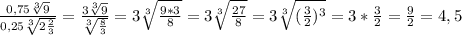 \frac{0,75 \sqrt[3]{9} }{0,25 \sqrt[3]{2 \frac{2}{3}}}= \frac{3 \sqrt[3]{9} }{ \sqrt[3]{ \frac{8}{3} } } }=3 \sqrt[3]{ \frac{9*3}{8} }=3 \sqrt[3]{ \frac{27}{8} }=3 \sqrt[3]{( \frac{3}{2} )^3}=3* \frac{3}{2}= \frac{9}{2}=4,5