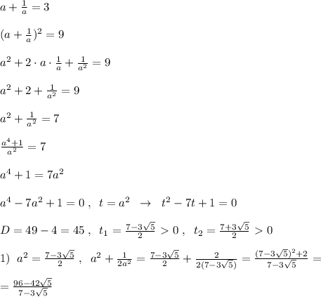 a+\frac{1}{a}=3\\\\(a+\frac{1}{a})^2=9\\\\a^2+2\cdot a\cdot \frac{1}{a}+\frac{1}{a^2}=9\\\\a^2+2+\frac{1}{a^2}=9\\\\a^2+\frac{1}{a^2}=7\\\\\frac{a^4+1}{a^2}=7\\\\a^4+1=7a^2\\\\a^4-7a^2+1=0\; ,\; \; t=a^2\; \; \to \; \; t^2-7t+1=0\\\\D=49-4=45\; ,\; \; t_1=\frac{7-3\sqrt5}{2}\ \textgreater \ 0\; ,\; \; t_2=\frac{7+3\sqrt5}{2}\ \textgreater \ 0\\\\1)\; \; a^2=\frac{7-3\sqrt5}{2}\; ,\; \; a^2+\frac{1}{2a^2}=\frac{7-3\sqrt5}{2}+\frac{2}{2(7-3\sqrt5)}=\frac{(7-3\sqrt5)^2+2}{7-3\sqrt5}=\\\\=\frac{96-42\sqrt5}{7-3\sqrt5}