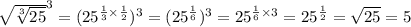 { \sqrt{ \sqrt[3]{25} } }^{3} = ( {25}^{ \frac{1}{3} \times \frac{1}{2} } ) ^{3} = ( {25}^{ \frac{1}{6} } )^{3} = {25}^{ \frac{1}{6} \times 3} = {25}^{ \frac{1}{2} } = \sqrt{25} = 5