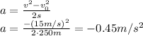 a= \frac{v^2-v_0^2}{2s}&#10;\\\&#10; a= \frac{-(15m/s)^2}{2\cdot250m}=-0.45m/s^2