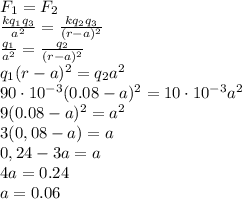 F_1=F_2&#10;\\\&#10; \frac{kq_1q_3}{a^2} = \frac{kq_2q_3}{(r-a)^2} &#10;\\\&#10; \frac{q_1}{a^2} = \frac{q_2}{(r-a)^2} &#10;\\\&#10;q_1(r-a)^2=q_2a^2&#10;\\\&#10;90\cdot10^{-3}(0.08-a)^2=10\cdot10^{-3}a^2&#10;\\\&#10;9(0.08-a)^2=a^2&#10;\\\&#10;3(0,08-a)=a&#10;\\\&#10;0,24-3a=a&#10;\\\&#10;4a=0.24&#10;\\\&#10;a=0.06