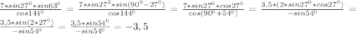 \frac{7*sin27^{0}*sin63^{0}}{cos144^{0}} =\frac{7*sin27^{2}*sin(90^{0}-27^{0})}{cos144^{0}} =\frac{7*sin27^{0}*cos27^{0}}{cos(90^{0}+54^{0})}=\frac{3,5*(2*sin27^{0}*cos27^{0})}{-sin54^{0}}=\frac{3,5*sin(2*27^{0})}{-sin54^{0}}=\frac{3,5*sin54^{0}}{-sin54^{0}}=-3,5