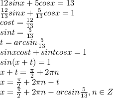 12 sin x +5 cos x = 13&#10;\\\&#10; \frac{12}{13} sin x + \frac{5}{13} cos x = 1&#10;\\\&#10;cost= \frac{12}{13} &#10;\\\&#10;sint =\frac{5}{13} &#10;\\\&#10;t=arcsin\frac{5}{13} &#10;\\\&#10;sinxcost+sintcosx=1&#10;\\\&#10;sin(x+t)=1&#10;\\\&#10;x+t= \frac{\pi}{2}+2\pi n&#10;\\\&#10; x= \frac{\pi}{2}+2\pi n-t&#10;\\\&#10; x= \frac{\pi}{2}+2\pi n-arcsin\frac{5}{13} , n\in Z