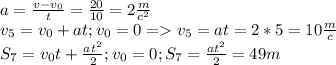 a=\frac{v-v_0}{t}=\frac{20}{10}=2\frac{m}{c^2}\\v_5=v_0+at;v_0=0=v_5=at=2*5=10\frac{m}{c}\\S_7=v_0t+\frac{at^2}{2};v_0=0;S_7=\frac{at^2}{2}=49m