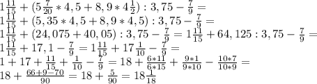 1\frac{11}{15}+(5\frac{7}{20} * 4,5 + 8,9 * 4\frac{1}{2}):3,75-\frac{7}{9}=\\&#10;1\frac{11}{15}+(5,35 * 4,5 + 8,9 * 4,5):3,75-\frac{7}{9}=\\&#10;1\frac{11}{15}+(24,075 + 40,05):3,75-\frac{7}{9}=&#10;1\frac{11}{15}+64,125:3,75-\frac{7}{9}=\\&#10;1\frac{11}{15}+17,1-\frac{7}{9}=&#10;1\frac{11}{15}+17\frac{1}{10}-\frac{7}{9}=\\&#10;1+17+\frac{11}{15}+\frac{1}{10}-\frac{7}{9}=&#10;18+\frac{6*11}{6*15}+\frac{9*1}{9*10}-\frac{10*7}{10*9}=\\&#10;18+\frac{66+9-70}{90}=18+\frac{5}{90}=18\frac{1}{18}