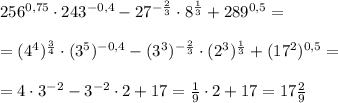 256^{0,75}\cdot 243^{-0,4}- 27^{-\frac{2}{3}}\cdot8^\frac{1}{3}+289^{0,5}=\\\ \\\&#10;=(4^4)^\frac{3}{4}\cdot (3^5)^{-0,4}- (3^3)^{-\frac{2}{3}}\cdot(2^3)^\frac{1}{3}+(17^2)^{0,5}=\\\ \\\ &#10;=4\cdot3^{-2}-3^{-2}\cdot 2+17=\frac{1}{9}\cdot2+17=17\frac{2}{9}