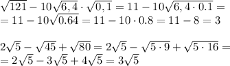\sqrt{121}-10\sqrt{6,4}\cdot\sqrt{0,1}=11-10 \sqrt{6,4\cdot0.1} =&#10;\\\&#10;=11-10 \sqrt{0.64} =11-10\cdot0.8=11-8=3&#10;\\\\&#10; 2\sqrt{5}-\sqrt{45}+\sqrt{80}= 2\sqrt{5}-\sqrt{5\cdot9}+\sqrt{5\cdot16}=&#10;\\\&#10;=2\sqrt{5}-3\sqrt{5}+4\sqrt{5}=3\sqrt{5}