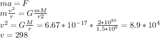 ma=F \\ m \frac{ v^{2} }{r}=G \frac{mM}{r2} \\ v^{2} = G \frac{M}{r} = 6.67* 10^{-17}* \frac{2* 10^{30} }{1.5* 10^{9} } = 8.9* 10^{4} \\ v=298