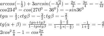 arccos(- \frac{1}{2} )+ 3arcsin(- \frac{ \sqrt{2} }{2})= \frac{2 \pi }{3} - \frac{3 \pi }{4} =- \frac{ \pi }{12} \\ &#10;cos234^{0}=cos(270^{0}-36^{0})=-sin36^{0} \\ &#10;tg \alpha = \frac{1}{2} ; ctg \beta =- \frac{3}{2}; tg \beta =- \frac{2}{3} \\ &#10;tg( \alpha + \beta )= \frac{tg \alpha +tg \beta }{1-tg \alpha tg \beta } = \frac{ \frac{1}{2} - \frac{3}{2} }{1- \frac{1}{2}*(- \frac{3}{2} ) } = \frac{-1}{1+ \frac{3}{4} } =- \frac{4}{7} \\ &#10;2cos^{2} \frac{ \pi }{8}-1=cos \frac{2 \pi }{8} \\ &#10; &#10;