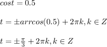 cost=0.5\\\\&#10;t=\pm arrcos (0.5)+2 \pi k, k \in Z\\\\&#10;t=\pm \frac{ \pi }{3} +2 \pi k, k \in Z\\