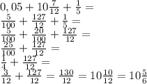 0,05+10 \frac{7}{12} + \frac{1}{5}= \\ \frac{5}{100}+ \frac{127}{12}+ \frac{1}{5}= \\ \frac{5}{100}+ \frac{20}{100} + \frac{127}{12}= \\ \frac{25}{100}+ \frac{127}{12}= \\ \frac{1}{4}+ \frac{127}{12}= \\ \frac{3}{12}+ \frac{127}{12}= \frac{130}{12}=10 \frac{10}{12}=10 \frac{5}{6}