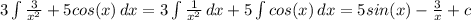 3\int\limits { \frac{3}{x^2} } +5cos(x) \, dx = 3 \int\limits { \frac{1}{x^2} } \, dx +5 \int\limits {cos (x)} \, dx = 5sin(x) - \frac{3}{x} +c