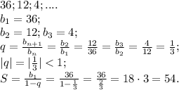 36; 12; 4;....\\&#10;b_1=36;\\&#10; b_2=12;&#10; b_3=4;\\&#10;q=\frac{b_{n+1}}{b_{n}}=\frac{b_2}{b_1}=\frac{12}{36}=\frac{b_3}{b_2}=\frac{4}{12}=\frac13;\\&#10;|q|=|\frac13|<1;\\&#10;S=\frac{b_1}{1-q}=\frac{36}{1-\frac13}=\frac{36}{\frac23}=18\cdot3=54.