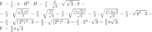 V=\frac13\cdot\pi\cdot R^2\cdot H=\frac{\pi}{3}\cdot\frac{S}{\sqrt3}\cdot\sqrt{\sqrt3\cdot S}=\\&#10;=\frac{\pi}{3}\cdot\sqrt{\frac{\sqrt3\cdot S^3}{3}}=\frac{\pi}{3}\cdot\sqrt{\frac{S^3}{\sqrt3}}=\frac{\pi}{3}\cdot\sqrt{\frac{(4\sqrt3)^3}{\sqrt3}}=\frac{\pi}{3}\cdot\sqrt{\frac{4^3\cdot3\sqrt3}{\sqrt3}}=\frac{\pi}{3}\cdot\sqrt{4^3\cdot3}=\\&#10;=\frac{\pi}{3}\cdot\sqrt{(2^2)^3\cdot3}=\frac{\pi}{3}\cdot\sqrt{(2^3)^2\cdot3}=\frac{\pi}{3}\cdot2^3\cdot\sqrt3=\frac83\pi\sqrt3;\\&#10;V=\frac83\pi\sqrt3
