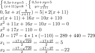\left \{ {{0,5x+xy=5} \atop {(x+11)y=8}} \right. ; \left \{ {{0,5x+xy=5} \atop {y= \frac{8}{x+11} }} \right. \\ 0,5x+x( \frac{8}{x+11})=5 |*2(x+11)\\ x(x+11)+16x=10x+110 \\ x^2+11x+16x-10x-110=0 \\ x^2+17x-110=0 \\ D=17^2-4*1*(-110)=289+440=729 \\ x_{1}= \frac{-17+ \sqrt{729} }{2}= \frac{-17+27}{2}=5 \\ x_{2}= \frac{-17- \sqrt{729} }{2}= \frac{-17-27}{2}=-22