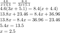 \frac{4.6}{x+4.4}= \frac{8.4}{3x+5.1} \\ 4.6(3x+5.1)=8.4(x+4.4) \\ 13.8x+23.46=8.4x+36.96 \\ 13.8x-8.4x=36.96-23.46 \\ 5.4x=13.5 \\ x=2.5