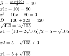 S= \frac{x(x+10)}{2} =40 \\ x(x+10)=80 \\ x^{2} +10x-80=0 \\ D=100+320=420 \\ \sqrt{420} =2 \sqrt{105} \\ x1=(10+2 \sqrt{105} )/2=5+ \sqrt{105} \\ \\ x2=5- \sqrt{105} <0 \\ \\ x1=5+ \sqrt{105}