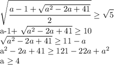 \displaystyle \sqrt{ \frac{a-1+ \sqrt{a^2-2a+41}}{2}} \geq \sqrt{5}&#10;&#10;a-1+ \sqrt{a^2-2a+41} \geq 10&#10;&#10; \sqrt{a^2-2a+41} \geq 11-a&#10;&#10;a^2-2a+41 \geq 121-22a+a^2&#10;&#10;a \geq 4