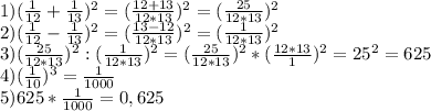 1)( \frac{1}{12} + \frac{1}{13} ) ^{2} =( \frac{12+13}{12*13} ) ^{2} = (\frac{25}{12*13} ) ^{2} \\ &#10;2)( \frac{1}{12} - \frac{1}{13} ) ^{2} =( \frac{13-12}{12*13} ) ^{2} = (\frac{1}{12*13} ) ^{2} \\ &#10;3) (\frac{25}{12*13} ) ^{2}:(\frac{1}{12*13} ) ^{2}=(\frac{25}{12*13} ) ^{2}* (\frac{12*13}{1} ) ^{2} =25 ^{2} =625 \\ &#10;4)( \frac{1}{10} )^{3}= \frac{1}{1000} \\ &#10;5)625*\frac{1}{1000} =0,625