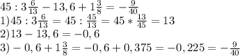 45:3 \frac{6}{13} -13,6+1 \frac{3}{8} =- \frac{9}{40} \\ &#10;1)45:3 \frac{6}{13}=45: \frac{45}{13}=45* \frac{13}{45} =13 \\ &#10;2)13-13,6=-0,6 \\ &#10;3)-0,6+1 \frac{3}{8} = -0,6+0,375=-0,225=- \frac{9}{40} \\