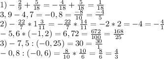 1)- \frac{2}{9} + \frac{5}{18}= - \frac{4}{18} + \frac{5}{18}= \frac{1}{18} \\ &#10;3,9-4,7=-0,8= \frac{-8}{10} = \frac{-4}{5} \\ &#10;2)- \frac{22}{7} *1 \frac{3}{11}=- \frac{22}{7} * \frac{14}{11}=-2*2=-4= -\frac{4}{1} \\ &#10;-5,6*(-1,2)=6,72= \frac{672}{100} = \frac{168}{25} \\ &#10;3)-7,5:(-0,25)=30= \frac{30}{1} \\ &#10;-0,8:(-0,6)= \frac{8}{10} * \frac{10}{6} = \frac{8}{6}= \frac{4}{3} \\