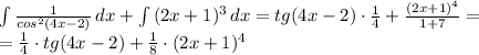 \int { \frac{1}{cos^{2}(4x-2)} } \, dx + \int {(2x+1)^{3}} \, dx = tg(4x-2) \cdot \frac{1}{4} + \frac{(2x+1)^{4}}{1+7}=\\=\frac{1}{4} \cdot tg(4x-2)+\frac{1}{8} \cdot(2x+1)^{4}