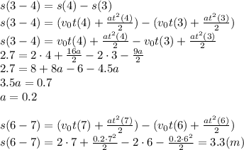 s(3-4)=s(4)-s(3)&#10;\\\&#10;s(3-4)=(v_0t(4)+ \frac{at^2(4)}{2} )-(v_0t(3)+ \frac{at^2(3)}{2} )&#10;\\\&#10;s(3-4)=v_0t(4)+ \frac{at^2(4)}{2} -v_0t(3)+ \frac{at^2(3)}{2} &#10;\\\&#10;2.7=2\cdot4+ \frac{16a}{2} -2\cdot3- \frac{9a}{2} &#10;\\\&#10;2.7=8+ 8a -6- 4.5a&#10;\\\&#10;3.5a=0.7&#10;\\\&#10;a=0.2&#10;\\\\&#10;s(6-7)=(v_0t(7)+ \frac{at^2(7)}{2} )-(v_0t(6)+ \frac{at^2(6)}{2} )&#10;\\\&#10;s(6-7)=2\cdot7+ \frac{0.2\cdot7^2}{2} -2\cdot6- \frac{0.2\cdot6^2}{2} =3.3(m)