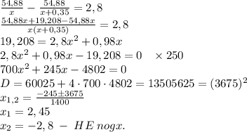 \frac{54,88}{x}-\frac{54,88}{x+0,35}=2,8\\\frac{54,88x+19,208-54,88x}{x(x+0,35)}=2,8\\19,208=2,8x^2+0,98x\\2,8x^2+0,98x-19,208=0\;\;\;\times250\\700x^2+245x-4802=0\\D=60025+4\cdot700\cdot4802=13505625=(3675)^2\\x_{1,2}=\frac{-245\pm3675}{1400}\\x_1=2,45\\x_2=-2,8\;-\;HE\;nogx.