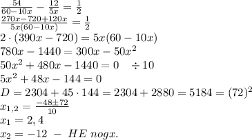 \frac{54}{60-10x}-\frac{12}{5x}=\frac12\\\frac{270x-720+120x}{5x(60-10x)}=\frac12\\2\cdot(390x-720)=5x(60-10x)\\780x-1440=300x-50x^2\\50x^2+480x-1440=0\;\;\;\div10\\5x^2+48x-144=0\\D=2304+4\cdt5\cdot144=2304+2880=5184=(72)^2\\x_{1,2}=\frac{-48\pm72}{10}\\x_1=2,4\\x_2=-12\;-\;HE\;nogx.