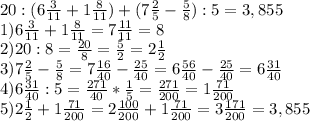 20:(6 \frac{3}{11} +1 \frac{8}{11} )+(7 \frac{2}{5} - \frac{5}{8} ):5=3,855 \\ &#10;1)6 \frac{3}{11} +1 \frac{8}{11} =7 \frac{11}{11} =8 \\ &#10;2)20:8= \frac{20}{8} = \frac{5}{2} =2 \frac{1}{2} \\ &#10;3)7 \frac{2}{5} - \frac{5}{8}=7 \frac{16}{40} - \frac{25}{40}=6 \frac{56}{40} - \frac{25}{40}=6 \frac{31}{40} \\ &#10;4)6 \frac{31}{40} :5= \frac{271}{40}* \frac{1}{5} = \frac{271}{200} =1 \frac{71}{200} \\ &#10;5)2 \frac{1}{2} +1 \frac{71}{200}=2 \frac{100}{200} +1 \frac{71}{200}=3 \frac{171}{200} =3,855 \\