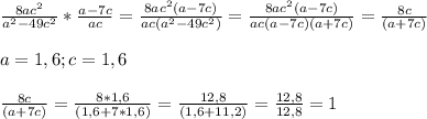\frac{8ac^{2}}{a^{2}-49c^{2}}*\frac{a-7c}{ac}=\frac{8ac^{2}(a-7c)}{ac(a^{2}-49c^{2})}=\frac{8ac^{2}(a-7c)}{ac(a-7c)(a+7c)}=\frac{8c}{(a+7c)} \\ \\ a=1,6; c=1,6 \\ \\ \frac{8c}{(a+7c)}=\frac{8*1,6}{(1,6+7*1,6)}=\frac{12,8}{(1,6+11,2)}=\frac{12,8}{12,8}=1