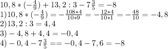 10,8*(- \frac{4}{9} )+13,2:3-7 \frac{3}{5} = -8\\ &#10;1)10,8*(- \frac{4}{9} )=- \frac{108*4}{10*9} =- \frac{12*4}{10*1} =- \frac{48}{10} =-4,8 \\ &#10;2)13,2:3=4,4 \\ &#10;3)-4,8+4,4=-0,4 \\ &#10;4)-0,4-7 \frac{3}{5} ==-0,4-7,6=-8 \\