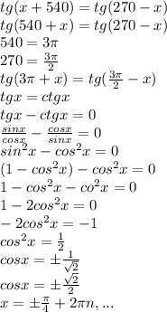 tg(x+540)=tg(270-x)\\tg(540+x)=tg(270-x)\\540=3 \pi \\270= \frac{3 \pi }{2}\\tg(3 \pi +x)=tg( \frac{3 \pi }{2}-x)\\tgx=ctgx\\tgx-ctgx=0\\ \frac{sinx}{cosx}- \frac{cosx}{sinx}=0\\sin^2x-cos^2x=0\\(1-cos^2x)-cos^2x=0\\1-cos^2x-co^2x=0\\1-2cos^2x=0\\-2cos^2x=-1\\cos^2x= \frac{1}{2}\\cosx=б\frac{1}{ \sqrt{2}}\\cosx=б\frac{ \sqrt{2}}{2}\\x=б \frac{ \pi }{4}+2 \pi n,...