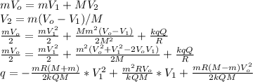 mV _{o} =mV _{1} +MV _{2} \\ V _{2} =m(V _{o} -V _{1} )/M \\ \frac{mV _{o} }{2} = \frac{mV _{1} ^{2} }{2} + \frac{Mm ^{2}(V _{o} -V _{1} ) }{2M ^{2} } + \frac{kqQ}{R} \\ \frac{mV _{o} }{2} = \frac{mV _{1} ^{2} }{2} + \frac{m ^{2}(V _{o} ^{2} +V _{1} ^{2}-2V _{o} V _{1}) }{2M} + \frac{kqQ}{R} \\ q=- \frac{mR(M+m)}{2kQM} *V _{1} ^{2} + \frac{m ^{2}RV _{o} }{kQM} *V _{1} + \frac{mR(M-m)V _{o} ^{2} }{2kQM} \\