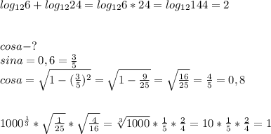 log_{12}6+log_{12}24=log_{12}6*24=log_{12}144=2\\\\\\cosa-?\\sina=0,6= \frac{3}{5}\\cosa= \sqrt{1- (\frac{3}{5})^2}= \sqrt{1- \frac{9}{25}}= \sqrt{\frac{16}{25}}= \frac{4}{5}=0,8\\\\\\ 1000^{ \frac{1}{3}}* \sqrt{ \frac{1}{25}}* \sqrt{ \frac{4}{16}}= \sqrt[3]{1000}* \frac{1}{5}* \frac{2}{4}=10* \frac{1}{5}* \frac{2}{4}=1