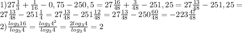 1)27 \frac{1}{3} + \frac{1}{16} -0,75-250,5=27 \frac{16}{48} + \frac{3}{48} -251,25=27 \frac{13}{48} -251,25= \\ &#10;27 \frac{13}{48} -251 \frac{1}{4} =27 \frac{13}{48} -251 \frac{12}{48} =27 \frac{13}{48} -250 \frac{60}{48} =-223 \frac{47}{48} \\ &#10;2) \frac{log_{3}16}{log_{3}4} = \frac{log_{3}4^{2}}{log_{3}4} = \frac{2log_{3}4}{log_{3}4} =2 \\