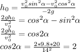 h_0= \frac{v_0^2sin^2 \alpha-v_0^2cos^2 \alpha }{-2g} \\ \frac{2gh_0}{v_0^2} =cos^2 \alpha -sin^2 \alpha \\ \frac{2gh_0}{v_0^2} =cos2 \alpha \\cos 2 \alpha =\frac{2*9.8*20}{14^2} =2