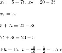 x_1 = 5 + 7t, \ x_2 = 20 - 3t\\\\&#10;x_1 = x_2\\\\ 5 + 7t = 20 - 3t\\\\&#10;7t + 3t = 20 - 5\\\\&#10;10t = 15, \ t = \frac{15}{10} = \frac{3}{2} = 1.5 \ \text{c}