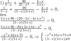 1) \frac{1}{5-x}+ \frac{90}{25- x^{2} } = \frac{4-x}{5+x} , \\ \frac{1}{5-x}+ \frac{90}{(5-x)(5+x) } - \frac{4-x}{5+x}=0, \\[tex] \frac{5+x+90-(20-5x-4x+ x^{2} )}{(5-x)(5+x)}=0, \\ \frac{5+x+90-20+5x+4x- x^{2} }{(5-x)(5+x)}=0, \\ \frac{ -x^{2} +10x+75}{(5-x)(5+x)}=0,\Rightarrow \left \{ {{- x^{2} +10x+75=0} \atop {(5-x)(5+x) \neq 0}} \right.