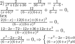 2) \frac{2}{x^{2}+12x+36}- \frac{12}{36- x^{2} } = \frac{1}{x-6} , \\ &#10;\frac{2}{(x+6)^{2}}- \frac{12}{(6-x)(6+x) } + \frac{1}{6-x}=0, \\[tex] &#10;\frac{2(6-x) -12(6+x)+(6+ x)^{2} }{(6-x)(6+x)^{2}}=0, \\ &#10;\frac{12-2x-72-12x+36+12x+ x^{2} }{(6-x)(6+x)^{2}}=0, \\ \frac{ x^{2} -2x-24}{(6-x)(6+x)^{2}}=0,\Rightarrow \left \{ {{- x^{2} -2x-24=0} \atop &#10;{(6-x)(6+x)^{2} \neq 0}} \right.