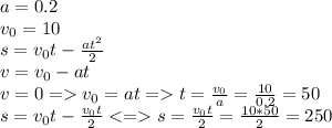 a=0.2 \\ v_{0}=10&#10;\\ s= v_{0}t- \frac{at ^{2} }{2} \\ v= v_{0} -at \\ v=0= v_{0} =at=t= \frac{v_{0}}{a}= \frac{10}{0.2}=50 \\ s=v_{0}t- \frac{v_{0}t}{2}<= s= \frac{v_{0}t}{2}= \frac{10*50}{2} =250