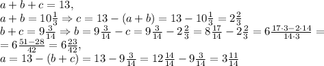 a+b+c=13, \\ a+b=10 \frac{1}{3}\Rightarrow c=13-(a+b)=13-10 \frac{1}{3}=2 \frac{2}{3} \\ b+c=9 \frac{3}{14}\Rightarrow b=9 \frac{3}{14}-c= 9 \frac{3}{14}-2 \frac{2}{3}=8\frac{17}{14}-2 \frac{2}{3}=6 \frac{17\cdot 3-2\cdot14}{14\cdot 3}= \\ =6 \frac{51-28}{42} =6 \frac{23}{42} , \\ a=13-(b+c)=13-9 \frac{3}{14}=12 \frac{14}{14}-9 \frac{3}{14}=3 \frac{11}{14}