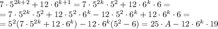 7\cdot&#10; 5 ^{2k+2}+12\cdot 6 ^{k+1}=7\cdot 5 ^{2k}\cdot 5 ^{2} +12\cdot 6 &#10;^{k}\cdot 6= \\=7\cdot 5 ^{2k}\cdot 5 ^{2} +12\cdot 5 ^{2}\cdot 6 ^{k}- &#10; 12\cdot 5 ^{2}\cdot 6 ^{k}+12\cdot 6 ^{k}\cdot 6 = \\ =5 ^{2} (7\cdot 5&#10; ^{2k} +12\cdot 6 ^{k})- 12\cdot 6 ^{k}(5 ^{2} -6)=25\cdot A - 12\cdot 6&#10; ^{k}\cdot 19