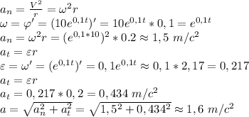 a_n= \frac{V^2}{r}=\omega^2 r \\ \omega= \varphi'=(10e^{0,1t})'=10e^{0,1t}*0,1=e^{0,1t} \\ &#10;a_n=\omega^2 r=(e^{0,1*10})^2*0.2\approx 1,5 \ m/c^2 \\ a_t=\varepsilon r \\ \varepsilon=\omega'=(e^{0,1t})'=0,1e^{0,1t}\approx 0,1*2,17=0,217 \\ a_t=\varepsilon r \\ a_t=0,217*0,2=0,434 \ m/c^2 \\ a= \sqrt{a_n^2+a_t^2}= \sqrt{1,5^2+0,434^2}\approx 1,6 \ m/c^2