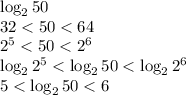 \log_250 \\ &#10;32 < 50 < 64 \\&#10;2^5 < 50 < 2^6 \\&#10;\log_22^5 < \log_250 < \log_22^6\\&#10;5 < \log_250 < 6&#10;