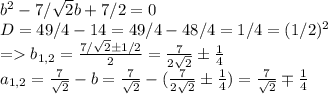 b^2-7/ \sqrt{2}b+7/2=0 \\ D=49/4-14=49/4-48/4=1/4=(1/2)^2 \\ =b_{1,2}= \frac{7/ \sqrt{2} \pm 1/2}{2}= \frac{7}{2 \sqrt{2} } \pm \frac{1}{4} \\ a_{1,2}= \frac{7}{ \sqrt{2} }-b=\frac{7}{ \sqrt{2} }-(\frac{7}{2 \sqrt{2} } \pm \frac{1}{4})=\frac{7}{ \sqrt{2} } \mp \frac{1}{4}