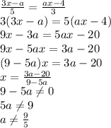 \frac{3x-a}{5} = \frac{ax-4}{3} \\ 3(3x-a)=5(ax-4) \\ 9x-3a=5ax-20 \\ &#10;9x-5ax=3a-20 \\ (9-5a)x=3a-20 \\ x= \frac{3a-20}{9-5a} \\ 9-5a \neq 0 \\ 5a \neq 9 \\ a \neq \frac{9}{5}