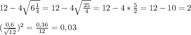 12-4 \sqrt{6 \frac{1}{4} }=12-4 \sqrt{ \frac{25}{4} }=12-4* \frac{5}{2}=12-10=2\\\\( \frac{0,6}{ \sqrt{12} } )^2= \frac{0,36}{12}=0,03