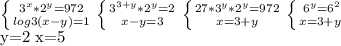 \left \{ {{ 3^{x}* 2^{y} =972} \atop {log{3}(x-y) =1}} \right. &#10; \left \{ {{ 3^{3+y}* 2^{y} =2} \atop {x-y=3}} \right. &#10; \left \{ {{27* 3^{y}* 2^{y} =972} \atop {x=3+y}} \right. \left \{ {{ 6^{y} = 6^{2} } \atop {x=3+y \left &#10;&#10;y=2 x=5&#10;