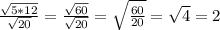 \frac{ \sqrt{5*12} }{ \sqrt{20} }= \frac{ \sqrt{60} }{ \sqrt{20} } }= \sqrt{ \frac{60}{20} }= \sqrt{4}=2